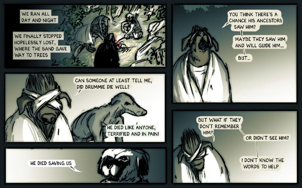 Panel 1. At night in a forest clearing, several figures sit and stand around a small fire. Caption: "We ran all day and night" Caption: "We finally stopped hopelessly lost, where the sand gave way to trees" Panel 2. Taff, blindfolded and in a white robe, faces Chase, a thin gray dog. Taff: "Can someone at least tell me, did Brummie die well?" Chase: "He died like anyone, terrified and in pain!" Panel 3. Janner's dark face looks down, partly cut off at the bottom of the panel. Janner: "He died saving us" Panel 4. Taff, in his white robe, tilts his head back. Taff: "You think there's a chance his ancestors saw him?" Taff: "Maybe they saw him and will guide him..." Taff: "But.." Panel 5. Taff, blindfolded, looks down. Taff: "But what if they don't remember him?" Taff: "Or didn't see him?" Taff: "I don't know the words to help"