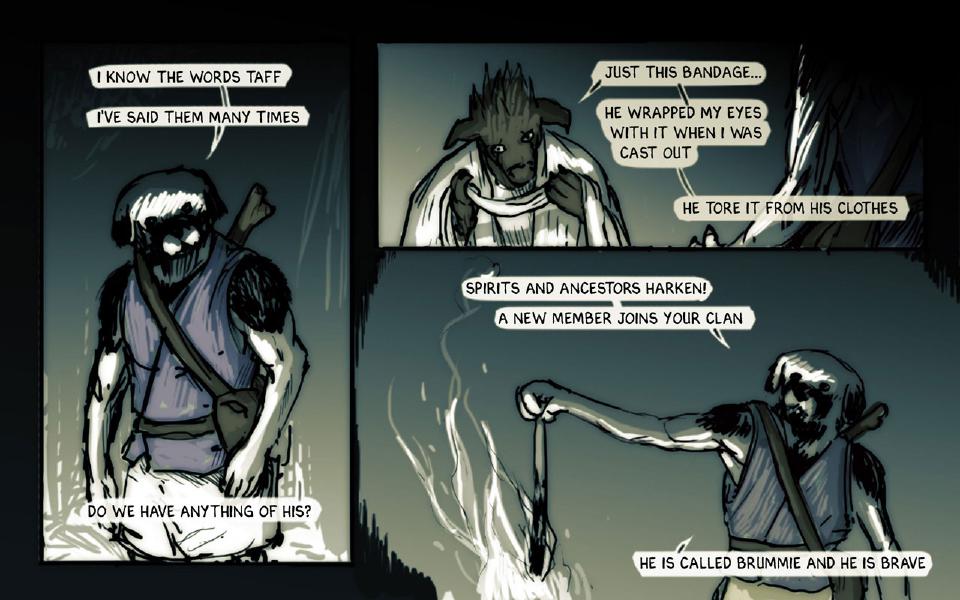 Panel 1. Janner stands in a dark forest with his staff across his back, looking down. Janner: "I know the words Taff" Janner: "I've said them many times" Janner: "Do we have anything of his?" Panel 2. Taff, no longer blindfolded, holds a white cloth at his neck. Taff: "Just this bandage..." Taff: "He wrapped my eyes with it when I was cast out" Taff: "He tore it from his clothes" Panel 3. Janner holds out a dark strip of cloth over a fire, arm outstretched. Janner: "Spirits and ancestors harken!" Janner: "A new member joins your clan" Janner: "He is called Brummie and he is brave"