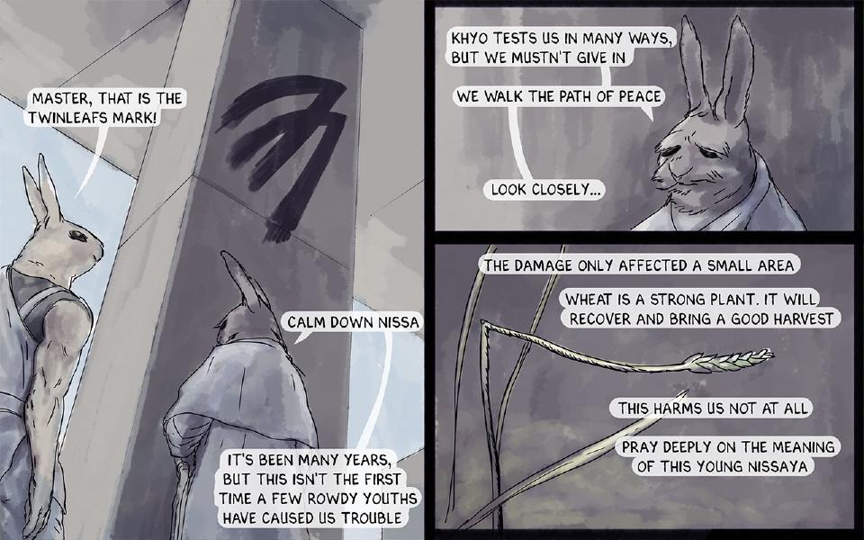 Panel 1. A black mark is painted on a stone pillar. Nissaya stands at the left; a hooded rabbit with a cane stands before the pillar, seen from behind. Nissaya: "Master, that is the Twinleafs mark!" The Master: "Calm down Nissa" The Master: "It's been many years, but this isn't the first time a few rowdy youths have caused us trouble" Panel 2. Close-up of the old white-cloaked rabbit. The Master: "Khyo tests us in many ways, but we mustn't give in" The Master: "We walk the path of peace" The Master: "Look closely..." Panel 3. Close-up of a wheat stalk. The Master: "The damage only affected a small area" The Master: "Wheat is a strong plant. It will recover and bring a good harvest" The Master: "This harms us not at all" The Master: "Pray deeply on the meaning of this young Nissaya"