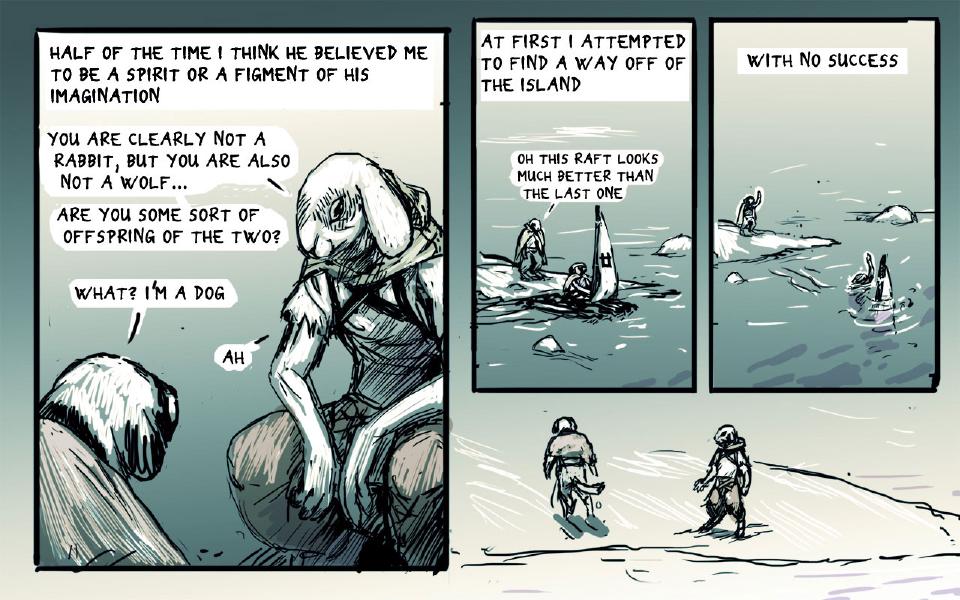 Panel 1. The hooded rabbit sits on a rock, long ears drooping, facing the dog, who is seen from behind at lower left. Caption: "Half of the time I think he believed me to be a spirit or a figment of his imagination" The hooded rabbit: "You are clearly not a rabbit, but you are also not a wolf..." The hooded rabbit: "Are you some sort of offspring of the two?" The dog: "What? I'm a dog" The hooded rabbit: "Ah" Panel 2. On an icy shore, a cloaked figure stands at left beside a raft with a sail; a smaller figure sits by the sail. Caption: "At first I attempted to find a way off of the island" The hooded rabbit: "Oh this raft looks much better than the last one" Panel 3. The cloaked figure on the shore waves while the raft sinks, a figure in the water beside the mast. Caption: "With no success" Panel 4. Two wet figures walk away across the snow, one with a tail, one in a hooded robe.