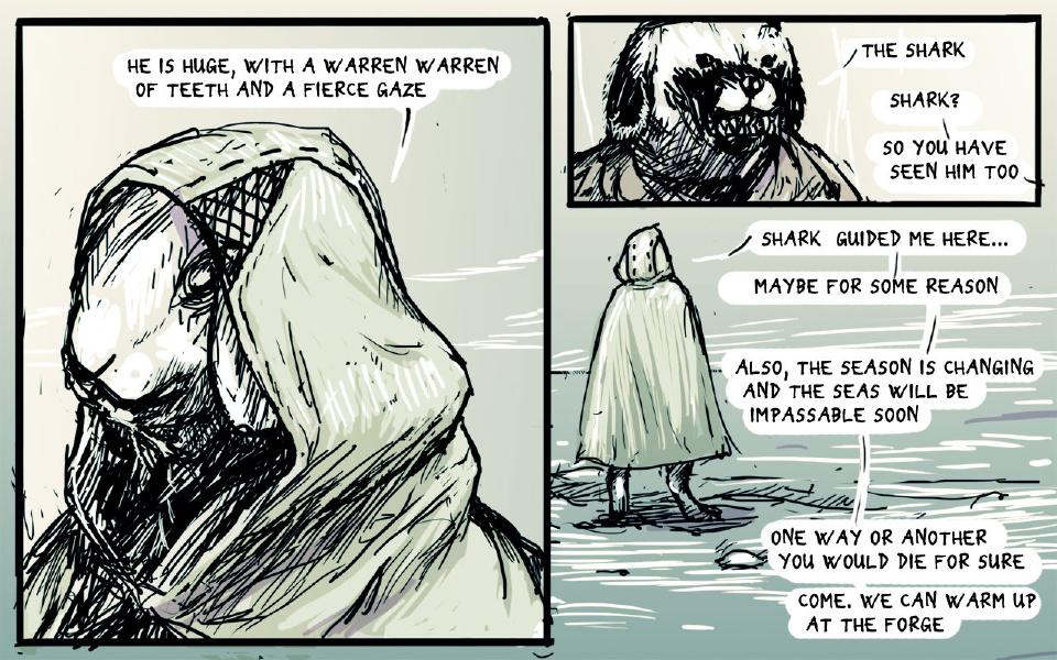 Panel 1. Close view of the hooded rabbit's face inside the hood. The hooded rabbit: "He is huge, with a warren warren of teeth and a fierce gaze" Panel 2. Close view of the dog's face, teeth showing. The dog: "The shark" The hooded rabbit: "Shark?" The hooded rabbit: "So you have seen him too" Panel 3. The hooded rabbit, seen from behind in his cloak, stands on the snow. The hooded rabbit: "Shark guided me here..." The hooded rabbit: "Maybe for some reason" The hooded rabbit: "Also, the season is changing and the seas will be impassable soon" The hooded rabbit: "One way or another you would die for sure" The hooded rabbit: "Come. We can warm up at the forge"