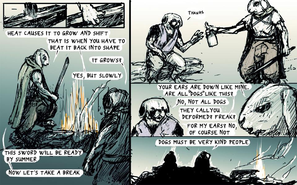 Panel 1. A metal bar on an anvil, a burst of lines where it is struck. Panel 2. A hand rests on the metal bar. Panel 3. The hooded rabbit crouches by the forge, holding a sword upright in both hands; the dog stands in the foreground. The hooded rabbit: "Heat causes it to grow and shift" The dog: "It grows?" The hooded rabbit: "Yes, but slowly" The hooded rabbit: "That is when you have to beat it back into shape" The hooded rabbit: "This sword will be ready by summer" The hooded rabbit: "Now let's take a break" Panel 4. The dog sits at left; the rabbit, standing at right, holds out a flask. The dog: "Thanks" Panel 5. Close views of the dog's face at left and the rabbit's face at right. The hooded rabbit: "Your ears are down like mine. Are all "dogs" like this?" The dog: "No, not all dogs" The hooded rabbit: "They call you deformed? Freak?" The dog: "For my ears? No, of course not" Panel 6. Two dark silhouettes sit by the fire. The hooded rabbit: "Dogs must be very kind people"