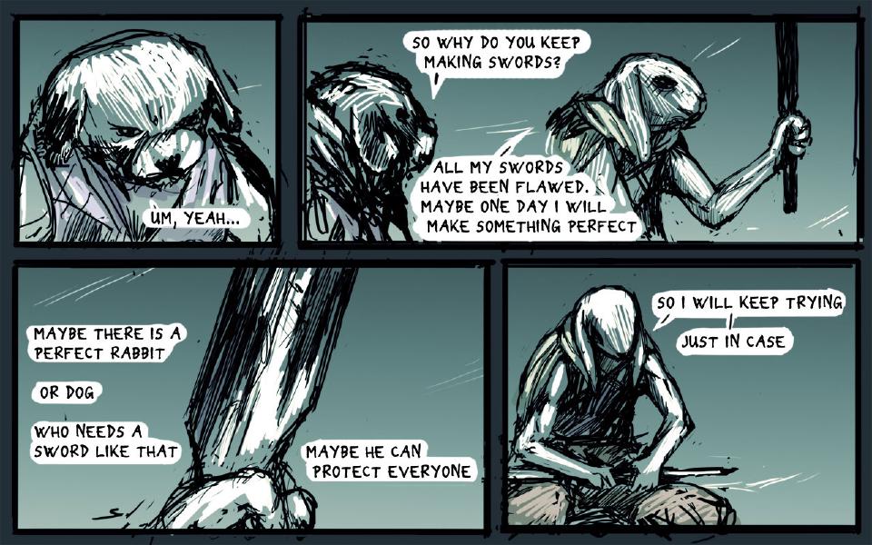 Panel 1. Close view of the dog's face, head lowered. The dog: "Um, yeah..." Panel 2. The dog, seen from behind at left, faces the hooded rabbit, who grips an upright pole in his fist. The dog: "So why do you keep making swords?" The hooded rabbit: "All my swords have been flawed. Maybe one day I will make something perfect" Panel 3. A large sword blade stands upright above a closed hand gripping its base. The hooded rabbit: "Maybe there is a perfect rabbit" The hooded rabbit: "Or dog" The hooded rabbit: "Who needs a sword like that" The hooded rabbit: "Maybe he can protect everyone" Panel 4. The hooded rabbit sits with a sword across his lap, head bowed, hands on the blade. The hooded rabbit: "So I will keep trying" The hooded rabbit: "Just in case"