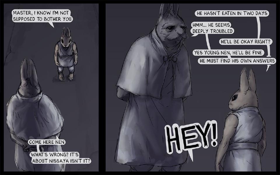 Panel 1. In a dark hall, young Nen stands facing the Master, who is seen from behind. Nen: "Master, I know I'm not supposed to bother you" The Master: "Come here Nen" The Master: "What's wrong? It's about Nissaya isn't it?" Panel 2. Close-up of the Master, with Nen beside him. Nen: "He hasn't eaten in two days" The Master: "Hmm... He seems deeply troubled" Nen: "He'll be okay right?" The Master: "Yes young Nen, he'll be fine" The Master: "He must find his own answers" An off-panel voice: "Hey!"