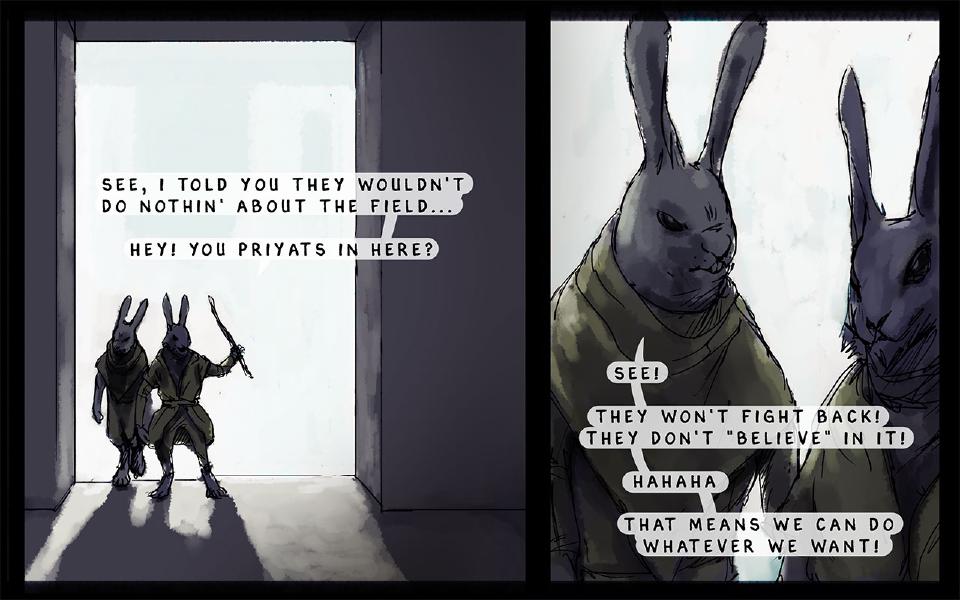 Panel 1. Two dark-furred rabbits in green robes, one raising a stick, stand in a bright doorway. One of the two intruders: "See, I told you they wouldn't do nothin' about the field..." One of the two intruders: "Hey! You priyats in here?" Panel 2. Close-up of the two intruders. The intruder at left: "See!" The intruder at left: "They won't fight back!" The intruder at left: "They don't "believe" in it!" One of the two intruders: "Hahaha" The intruder at left: "That means we can do whatever we want!"