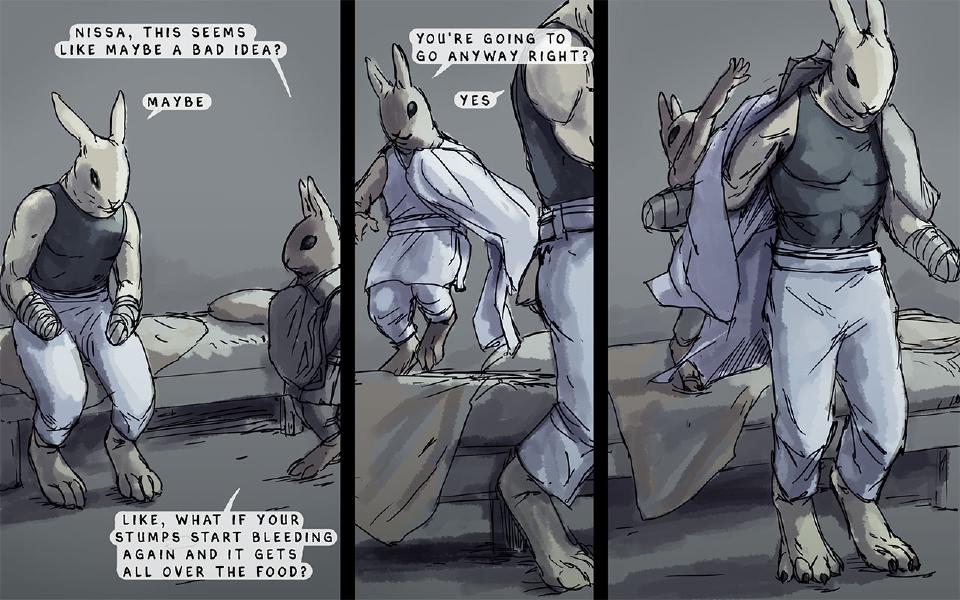 Panel 1. Nissaya sits on the edge of his bed, his forearms ending in bandaged stumps; Nen sits on the next bed. Nen: "Nissa, this seems like maybe a bad idea?" Nissaya: "Maybe" Nen: "Like, what if your stumps start bleeding again and it gets all over the food?" Panel 2. Nen jumps up beside Nissaya, who stands. Nen: "You're going to go anyway right?" Nissaya: "Yes" Panel 3. Nissaya stands while Nen, behind him, lifts a robe over his shoulders.