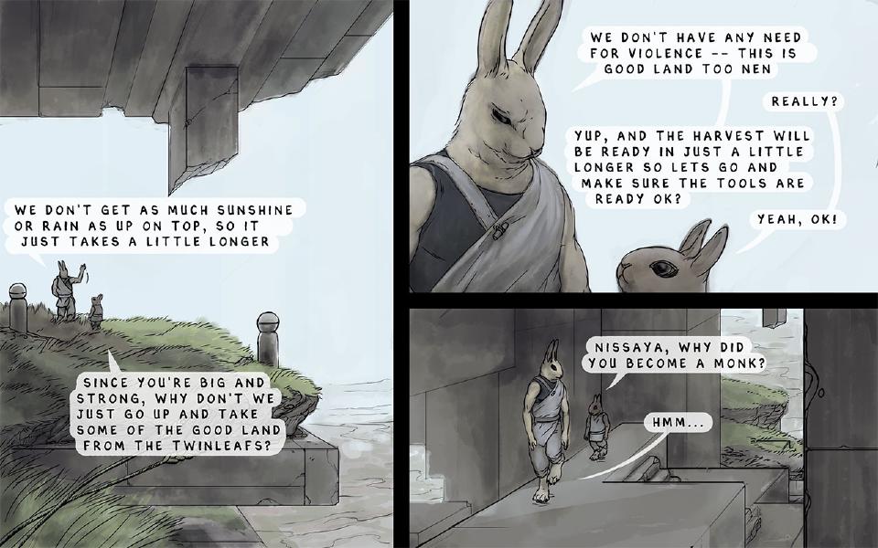 Panel 1. Nissaya and young Nen talk on a grassy ledge beneath the floating island. Nissaya: "We don't get as much sunshine or rain as up on top, so it just takes a little longer" Nen: "Since you're big and strong, why don't we just go up and take some of the good land from the Twinleafs?" Panel 2. Close-up of Nissaya, with Nen beside him. Nissaya: "We don't have any need for violence -- this is good land too Nen" Nen: "Really?" Nissaya: "Yup, and the harvest will be ready in just a little longer so lets go and make sure the tools are ready ok?" Nen: "Yeah, ok!" Panel 3. Nissaya and Nen walk side by side along a stone corridor. Nen: "Nissaya, why did you become a monk?" Nissaya: "Hmm..."
