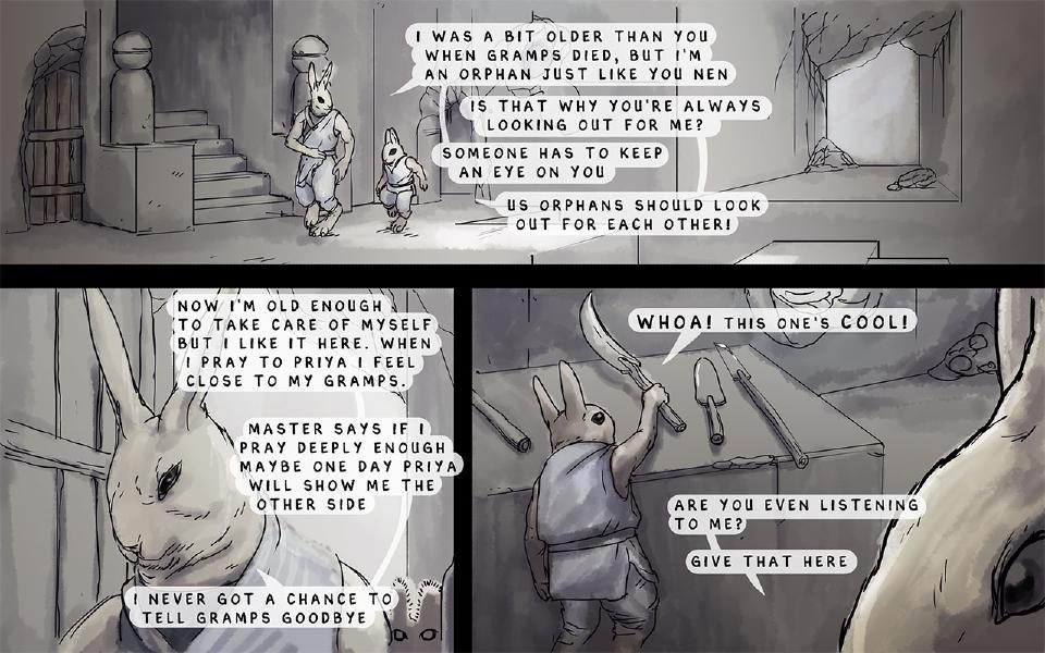 Panel 1. Nissaya and Nen walk through a stone corridor. Nissaya: "I was a bit older than you when Gramps died, but I'm an orphan just like you Nen" Nen: "Is that why you're always looking out for me?" Nissaya: "Someone has to keep an eye on you" Nissaya: "Us orphans should look out for each other!" Panel 2. Close-up of Nissaya. Nissaya: "Now I'm old enough to take care of myself but I like it here. When I pray to Priya I feel close to my Gramps." Nissaya: "Master says if I pray deeply enough maybe one day Priya will show me the other side" Nissaya: "I never got a chance to tell Gramps goodbye" Panel 3. Nen reaches up to a table of blades and tools; Nissaya is in the foreground. Nen: "Whoa! This one's cool!" Nissaya: "Are you even listening to me?" Nissaya: "Give that here"
