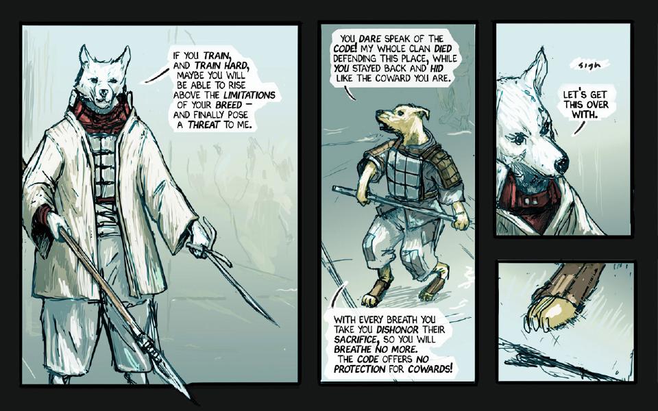 Panel 1. The white wolf stands relaxed with a spear and a short blade. The white wolf: "If you train, and train hard, maybe you will be able to rise above the limitations of your breed— and finally pose a threat to me." Panel 2. The armored yellow dog, a polearm in his hands, snarls. The armored yellow dog: "You dare speak of the code! My whole clan died defending this place, while you stayed back and hid like the coward you are." The armored yellow dog: "With every breath you take you dishonor their sacrifice, so you will breathe no more. The code offers no protection for cowards!" Panel 3. Close on the white wolf's face. Sound: "Sigh" The white wolf: "Let's get this over with." Panel 4. Close on the yellow dog's paw planted on the ground, a blade tip at the lower left.