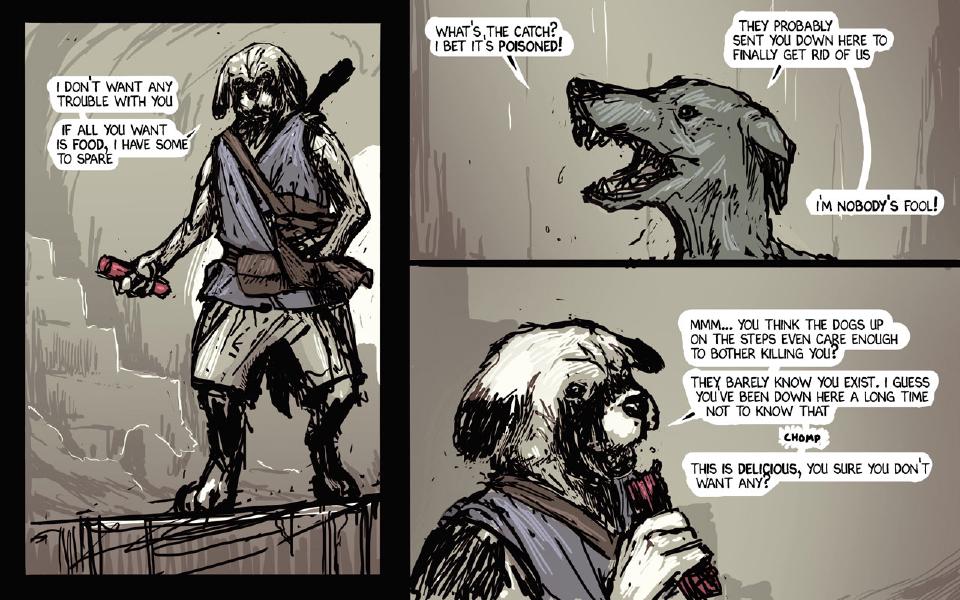 Panel 1. The traveler stands on a ledge holding out a red canister. The traveler: "I don't want any trouble with you" The traveler: "If all you want is food, I have some to spare" Panel 2. The thin gray dog snarls. The thin gray dog: "What's the catch? I bet it's poisoned!" The thin gray dog: "They probably sent you down here to finally get rid of us" The thin gray dog: "I'm nobody's fool!" Panel 3. Close up, the traveler eats from a red canister. The traveler: "Mmm... You think the dogs up on the steps even care enough to bother killing you?" The traveler: "They barely know you exist. I guess you've been down here a long time not to know that" Sound: "Chomp" The traveler: "This is delicious, you sure you don't want any?"