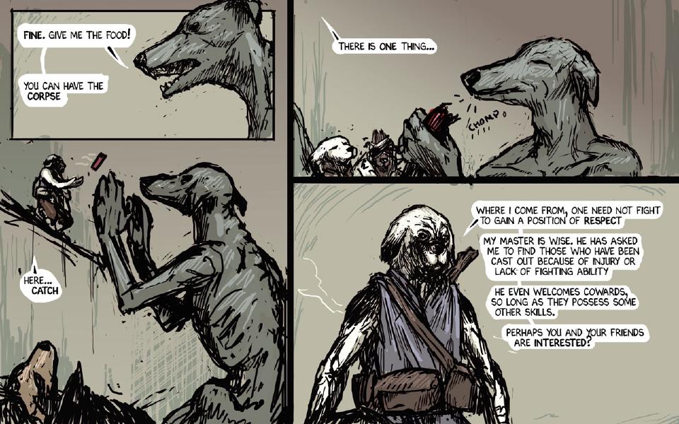 Panel 1. The thin gray dog, in profile, answers the traveler's offer. The thin gray dog: "Fine. Give me the food!" The thin gray dog: "You can have the corpse" Panel 2. The traveler, on a ledge at the upper left, tosses a red canister; the thin gray dog rears up with both hands raised to catch it. The traveler: "Here... Catch" Panel 3. Eyes closed, the thin gray dog savors the canister while the other scavengers crowd at the lower left. The traveler: "There is one thing..." Sound: "Chomp" Panel 4. Close up, the traveler makes his offer, a staff on his back. The traveler: "Where I come from, one need not fight to gain a position of respect" The traveler: "My master is wise. He has asked me to find those who have been cast out because of injury or lack of fighting ability" The traveler: "He even welcomes cowards, so long as they possess some other skills." The traveler: "Perhaps you and your friends are interested?"