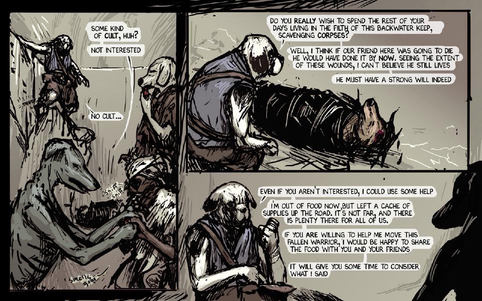 Panel 1. The traveler lowers himself on a rope into the pit; the pale scavenger watches him while the thin gray and bandaged scavengers huddle below, sniffing. The thin gray dog: "Some kind of cult, huh?" The thin gray dog: "Not interested" Sound: "Thud" The traveler: "No cult..." Sound: "Sniff sniff" A scavenger: "Smells good" Panel 2. The traveler, back to us, crouches over the wounded dog in the black bundle and speaks to the scavengers. The traveler: "Do you really wish to spend the rest of your days living in the filth of this backwater keep, scavenging corpses?" The traveler: "Well, I think if our friend here was going to die he would have done it by now. Seeing the extent of these wounds, I can't believe he still lives" The traveler: "He must have a strong will indeed" Panel 3. The traveler sits holding a canister, still talking to the scavengers at the right. The traveler: "Even if you aren't interested, I could use some help" The traveler: "I'm out of food now, but left a cache of supplies up the road. It's not far, and there is plenty there for all of us." The traveler: "If you are willing to help me move this fallen warrior, I would be happy to share the food with you and your friends" The traveler: "It will give you some time to consider what I said"