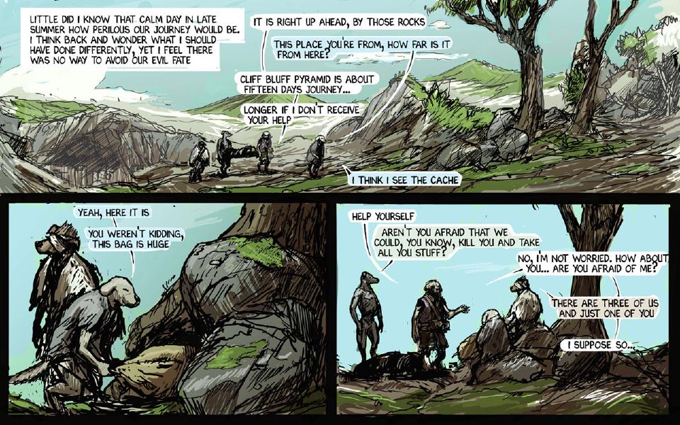 Panel 1. Four travelers walk a path through green hills toward rocks and a tree, two of them carrying the stretcher. Caption: "Little did I know that calm day in late summer how perilous our journey would be. I think back and wonder what I should have done differently, yet I feel there was no way to avoid our evil fate" Janner: "It is right up ahead, by those rocks" Brummie: "This place you're from, how far is it from here?" Janner: "Cliff Bluff Pyramid is about fifteen days journey..." Janner: "Longer if I don't receive your help" Brummie: "I think I see the cache" Panel 2. At the cache among the boulders, the blindfolded Taff stands beside Brummie, who crouches at a huge bag. Brummie: "Yeah, here it is" Brummie: "You weren't kidding, this bag is huge" Panel 3. Janner offers the food; Chase stands next to the stretcher on the ground, while Brummie and the blindfolded Taff sit on the rocks. Janner: "Help yourself" Chase: "Aren't you afraid that we could, you know, kill you and take all you stuff?" Janner: "No, I'm not worried. How about you... Are you afraid of me?" Taff: "There are three of us and just one of you" Janner: "I suppose so..."