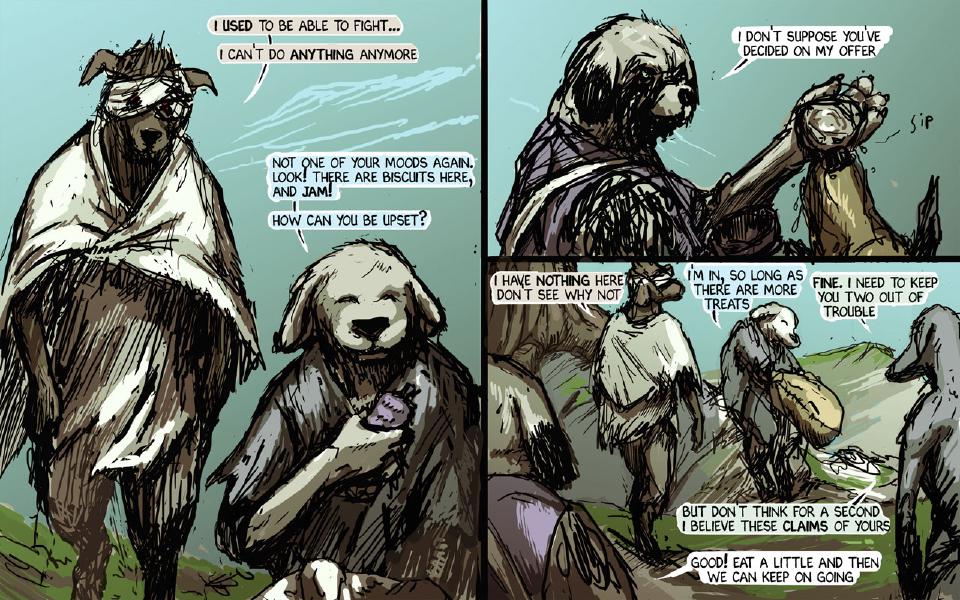 Panel 1. Taff, blindfolded and wrapped in a cream shawl, stands at the left; Brummie sits at the right holding up something purple. Taff: "I used to be able to fight..." Taff: "I can't do anything anymore" Brummie: "Not one of your moods again. Look! There are biscuits here, and jam!" Brummie: "How can you be upset?" Panel 2. Janner raises a flask to drink. Janner: "I don't suppose you've decided on my offer" Sound: "Sip" Panel 3. Taff, Brummie with a big bag in his arms, and Chase at the right edge answer; Janner's purple shoulder shows at the bottom left. Taff: "I have nothing here, don't see why not" Brummie: "I'm in, so long as there are more treats" Chase: "Fine. I need to keep you two out of trouble" Chase: "But don't think for a second I believe these claims of yours" Janner: "Good! Eat a little and then we can keep on going"