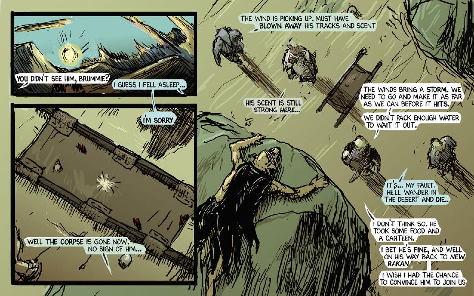 Panel 1. Sunrise over desert hills. Janner: "You didn't see him, Brummie?" Brummie: "I guess I fell asleep..." Panel 2. Seen from above, the empty stretcher lies in the sand, bloodstains on its canvas. Brummie: "I'm sorry" Chase: "Well the corpse is gone now. No sign of him..." Panel 3. Seen from above through streaks of wind, Chase, Taff, Janner and Brummie and the stretcher are buffeted by the rising wind; the wounded warrior clings to the edge of a dune at the left. Chase: "The wind is picking up. Must have blown away his tracks and scent" Taff: "His scent is still strong here..." Janner: "The winds bring a storm. We need to go and make it as far as we can before it hits." Janner: "We didn't pack enough water to wait it out." Brummie: "It's... my fault. He'll wander in the desert and die.." Janner: "I don't think so. He took some food and a canteen." Janner: "I bet he's fine, and well on his way back to New Rakan" Janner: "I wish I had the chance to convince him to join us"