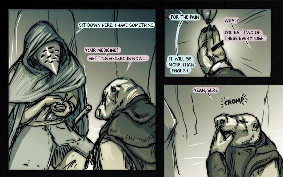 Panel 1. The plague-masked figure, hooded, holds out something in an open hand toward a seated, hunched bear-faced fighter. The plague-masked figure: "Sit down here, I have something" Slim: "Your medicine?" Slim: "Getting generous now..." Panel 2. A hand holds up a small pill. The plague-masked figure: "For the pain" The plague-masked figure: "It will be more than enough" Slim: "What?" Slim: "You eat two of these every night" Panel 3. Slim raises a hand to his mouth. Slim: "Yeah, sure" Sound: "Chomp"