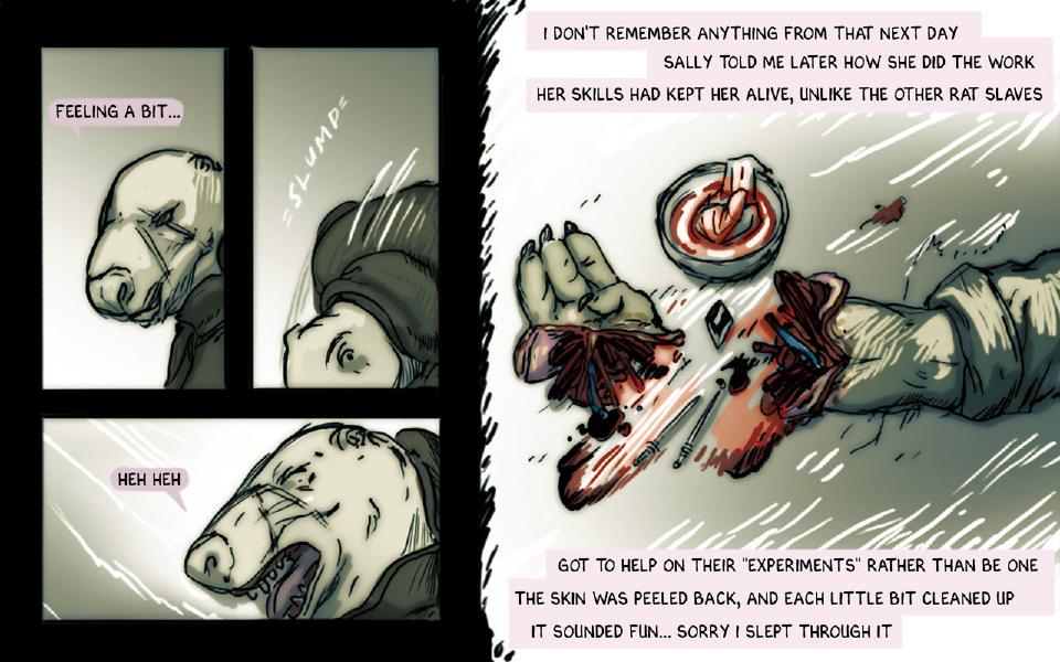 Panel 1. Close view of Slim's face in profile. Slim: "Feeling a bit..." Panel 2. A head slumps sideways into the frame. Sound: "Slump" Panel 3. Slim, mouth open, tilts his head. Slim: "Heh heh" Panel 4. A severed hand lies apart from the wrist it was cut from, with small surgical tools and a bowl of bloody tissue around them. Caption: "I don't remember anything from that next day" Caption: "Sally told me later how she did the work" Caption: "Her skills had kept her alive, unlike the other rat slaves" Caption: "Got to help on their "experiments" rather than be one" Caption: "The skin was peeled back, and each little bit cleaned up" Caption: "It sounded fun... Sorry I slept through it"